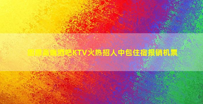 固原高端酒吧KTV火热招人中包住宿报销机票